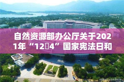 自然資源部辦公廳關于2021年“12?4”國家憲法日和集中開展法治宣傳教育活動的通知