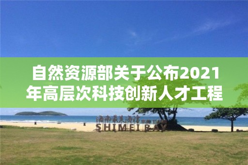 自然資源部關于公布2021年高層次科技創新人才工程入選人才和團隊名單的公告