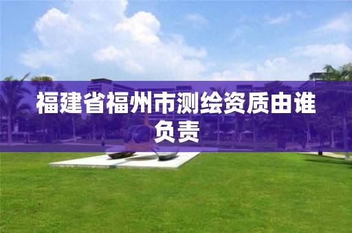 福建省福州市測繪資質由誰負責