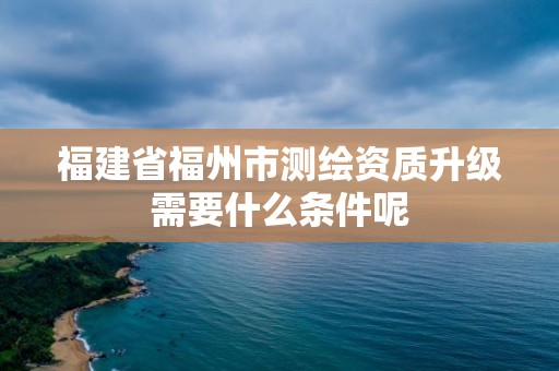 福建省福州市測繪資質升級需要什么條件呢