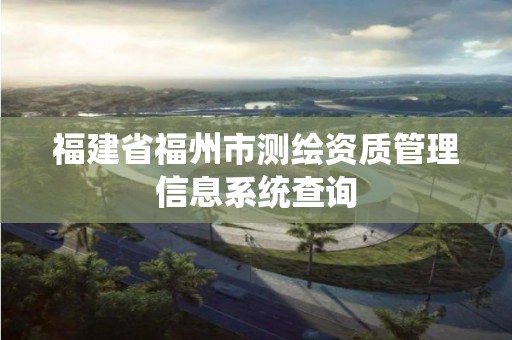 福建省福州市測(cè)繪資質(zhì)管理信息系統(tǒng)查詢