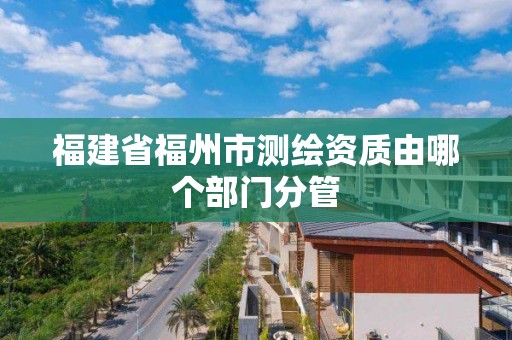 福建省福州市測(cè)繪資質(zhì)由哪個(gè)部門分管