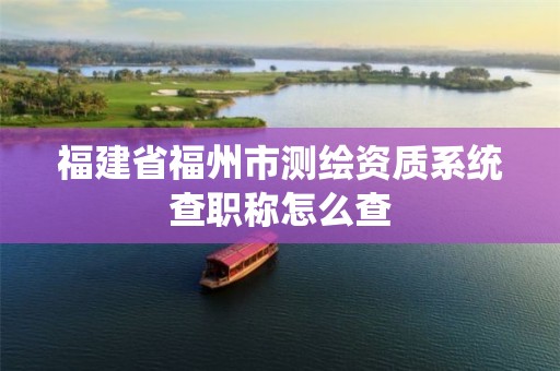 福建省福州市測(cè)繪資質(zhì)系統(tǒng)查職稱(chēng)怎么查