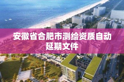 安徽省合肥市測繪資質自動延期文件