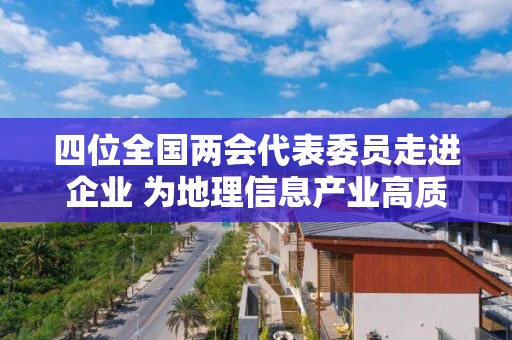 四位全國兩會代表委員走進企業 為地理信息產業高質量發展出謀劃策