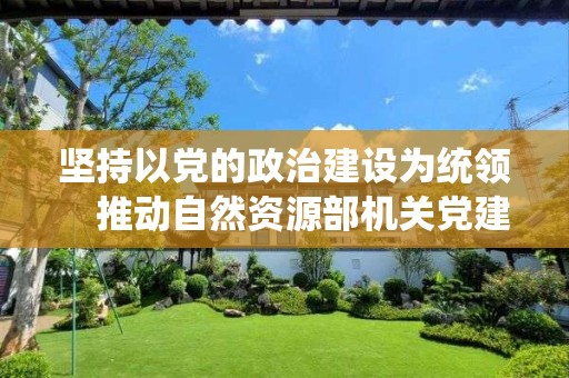 堅持以黨的政治建設為統領　推動自然資源部機關黨建高質量發展