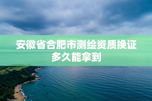 安徽省合肥市測繪資質(zhì)換證多久能拿到