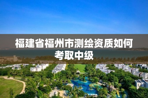 福建省福州市測繪資質如何考取中級