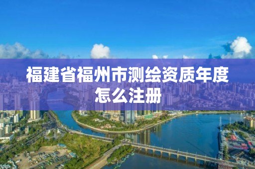 福建省福州市測繪資質(zhì)年度怎么注冊