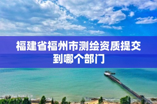 福建省福州市測繪資質(zhì)提交到哪個部門