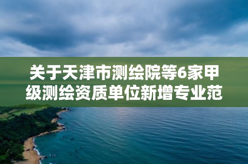 關于天津市測繪院等6家甲級測繪資質單位新增專業范圍審查意見的公示