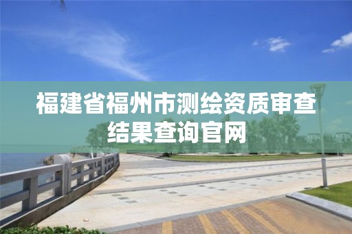 福建省福州市測(cè)繪資質(zhì)審查結(jié)果查詢(xún)官網(wǎng)