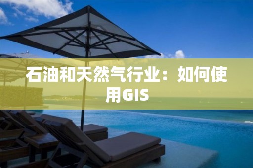 石油和天然氣行業：如何使用GIS