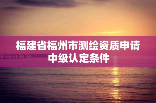 福建省福州市測繪資質申請中級認定條件