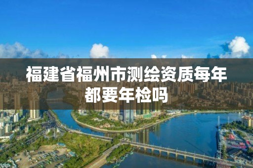 福建省福州市測繪資質每年都要年檢嗎