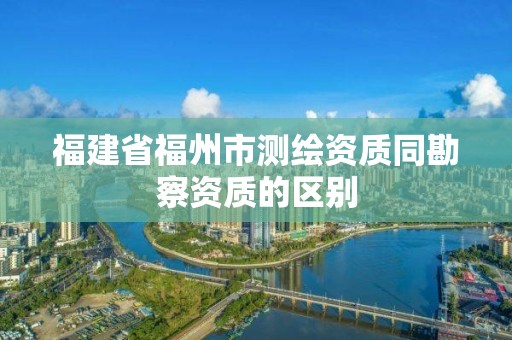 福建省福州市測繪資質(zhì)同勘察資質(zhì)的區(qū)別