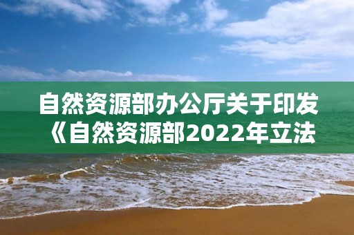 自然資源部辦公廳關于印發《自然資源部2022年立法工作計劃》的通知