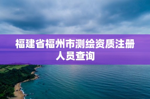 福建省福州市測(cè)繪資質(zhì)注冊(cè)人員查詢