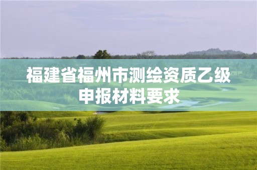 福建省福州市測繪資質乙級申報材料要求