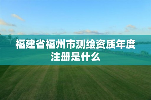 福建省福州市測繪資質年度注冊是什么