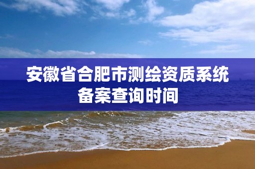 安徽省合肥市測(cè)繪資質(zhì)系統(tǒng)備案查詢時(shí)間