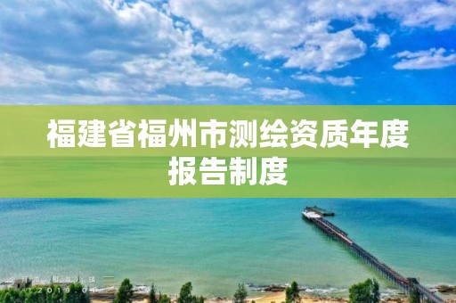 福建省福州市測(cè)繪資質(zhì)年度報(bào)告制度