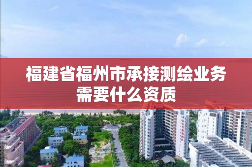 福建省福州市承接測繪業(yè)務需要什么資質