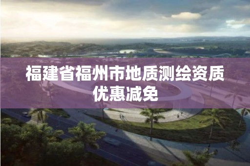 福建省福州市地質測繪資質優惠減免