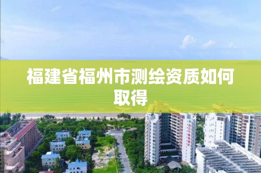 福建省福州市測繪資質如何取得