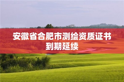 安徽省合肥市測繪資質(zhì)證書到期延續(xù)