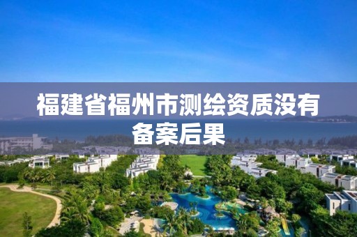 福建省福州市測繪資質沒有備案后果