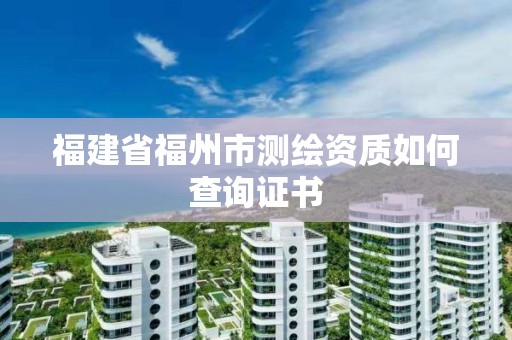 福建省福州市測繪資質如何查詢證書