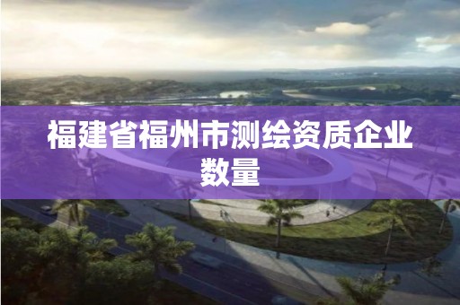 福建省福州市測(cè)繪資質(zhì)企業(yè)數(shù)量