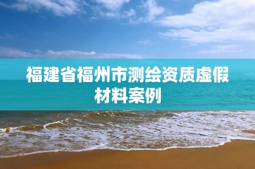 福建省福州市測繪資質虛假材料案例