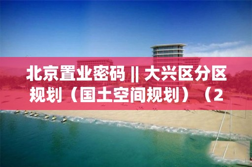 北京置業密碼 || 大興區分區規劃（國土空間規劃）（2017-2035）