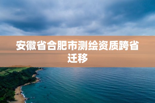 安徽省合肥市測繪資質跨省遷移