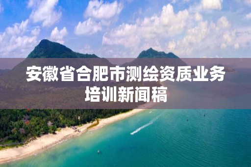 安徽省合肥市測繪資質業務培訓新聞稿