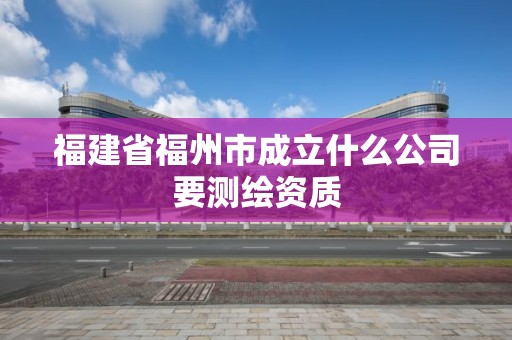 福建省福州市成立什么公司要測(cè)繪資質(zhì)