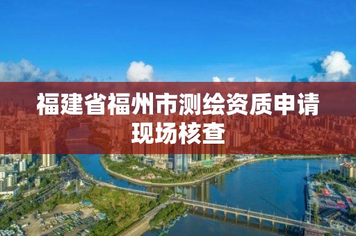 福建省福州市測繪資質申請現場核查