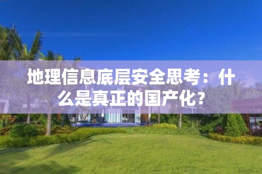 地理信息底層安全思考：什么是真正的國產化？