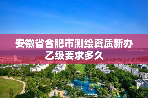 安徽省合肥市測繪資質新辦乙級要求多久