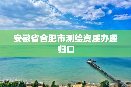 安徽省合肥市測繪資質(zhì)辦理歸口