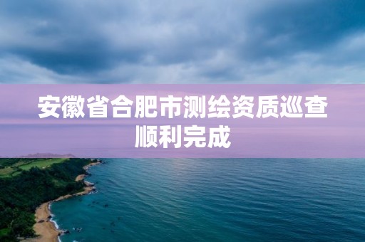 安徽省合肥市測繪資質巡查順利完成