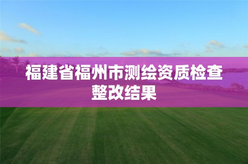 福建省福州市測繪資質檢查整改結果