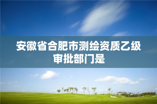 安徽省合肥市測繪資質(zhì)乙級審批部門是