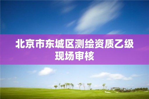 北京市東城區(qū)測繪資質(zhì)乙級現(xiàn)場審核