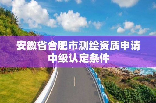 安徽省合肥市測繪資質申請中級認定條件