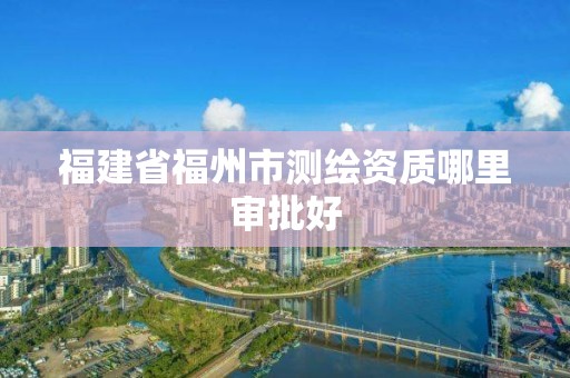 福建省福州市測(cè)繪資質(zhì)哪里審批好