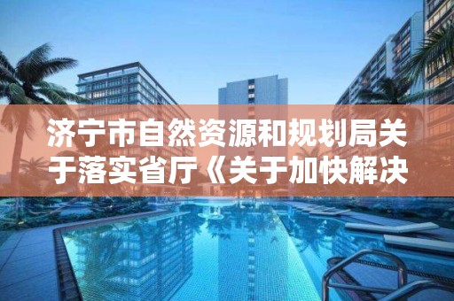 濟寧市自然資源和規劃局關于落實省廳《關于加快解決民營企業土地房屋產權歷史遺留問題的指導意見》的實施意見