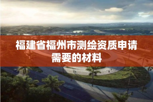 福建省福州市測繪資質申請需要的材料